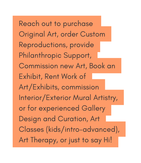 Reach out to purchase Original Art order Custom Reproductions provide Philanthropic Support Commission new Art Book an Exhibit Rent Work of Art Exhibits commission Interior Exterior Mural Artistry or for experienced Gallery Design and Curation Art Classes kids intro advanced Art Therapy or just to say Hi